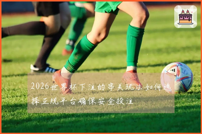 2026世界杯下注的串关玩法如何选择正规平台确保安全投注