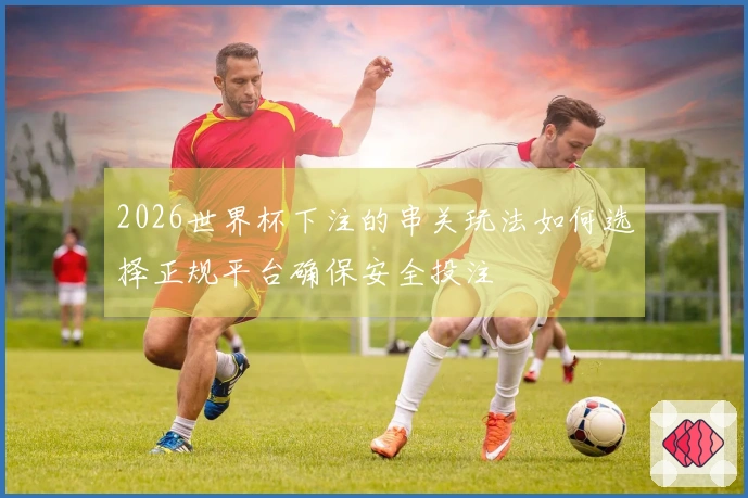 2026世界杯下注的串关玩法如何选择正规平台确保安全投注