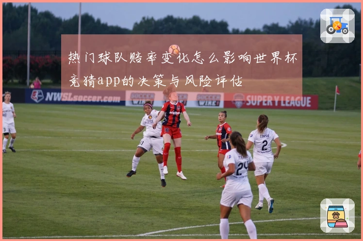 热门球队赔率变化怎么影响世界杯竞猜app的决策与风险评估