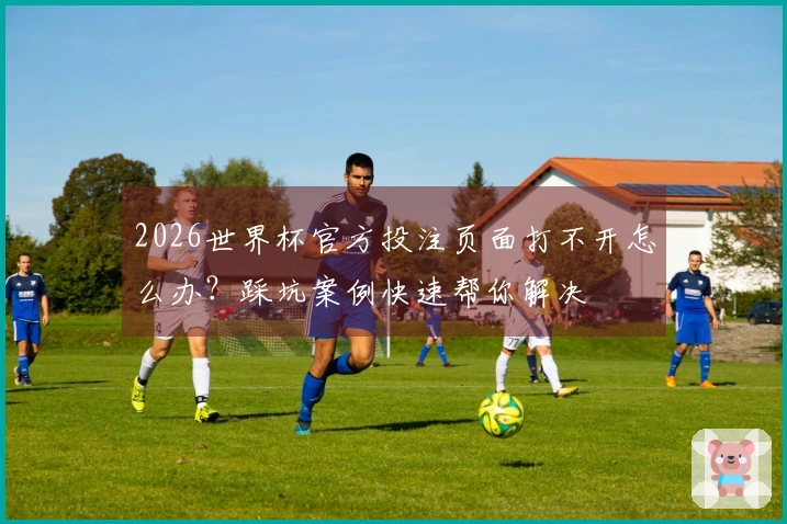 2026世界杯官方投注页面打不开怎么办？踩坑案例快速帮你解决