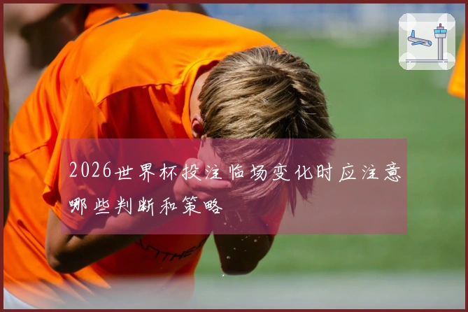2026世界杯投注临场变化时应注意哪些判断和策略