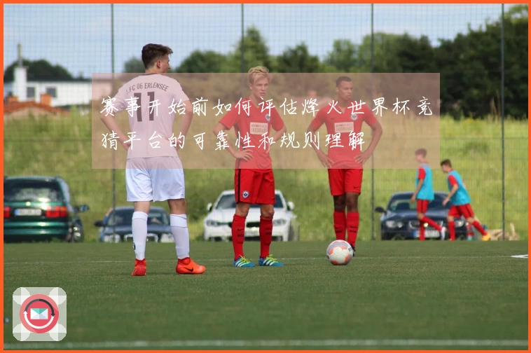 赛事开始前如何评估烽火世界杯竞猜平台的可靠性和规则理解